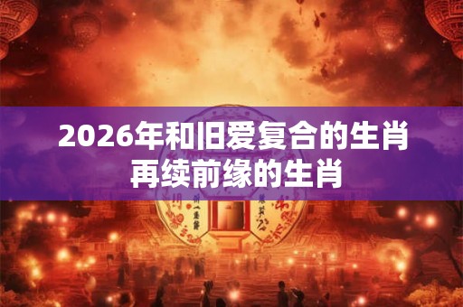 2026年和旧爱复合的生肖 再续前缘的生肖 2026年和旧爱复合的生肖 再续前缘的生肖