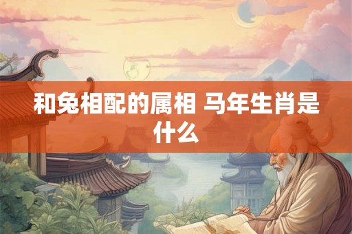 和兔相配的属相 马年生肖是什么 和兔相配的属相 马年生肖是什么