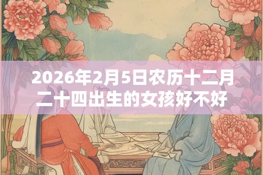 2026年2月5日农历十二月二十四出生的女孩好不好 2026年2月5日农历十二月二十四出生的女孩好不好