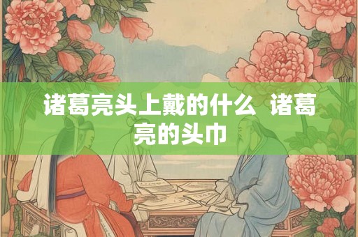 诸葛亮头上戴的什么  诸葛亮的头巾