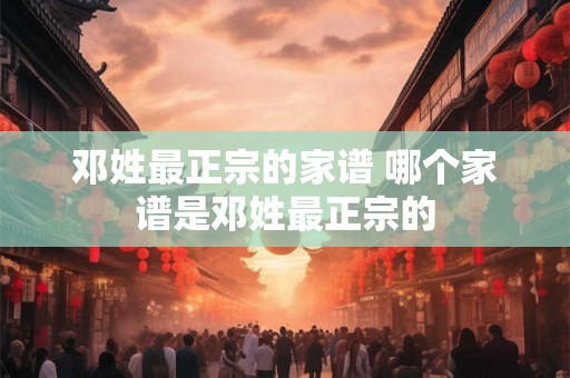 邓姓最正宗的家谱 哪个家谱是邓姓最正宗的