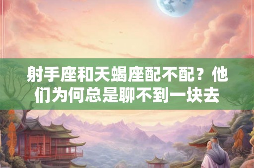 射手座和天蝎座配不配?他们为何总是聊不到一块去 射手座和天蝎座配不配?他们为何总是聊不到一块去