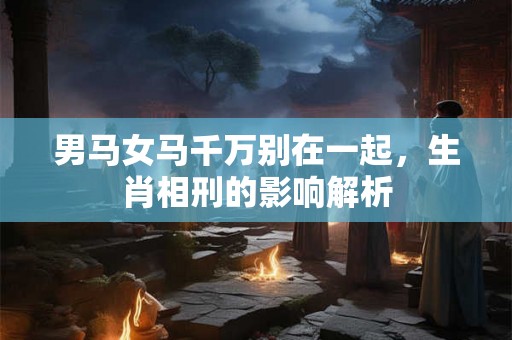 男马女马千万别在一起，生肖相刑的影响解析