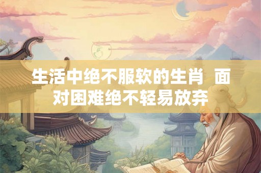 生活中绝不服软的生肖  面对困难绝不轻易放弃