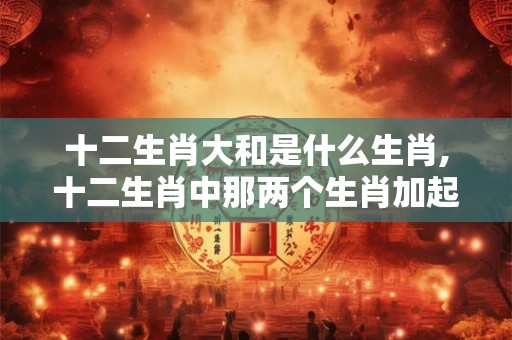 十二生肖大和是什么生肖,十二生肖中那两个生肖加起来最大 十二生肖大和是什么生肖,十二生肖中那两个生肖加起来最大