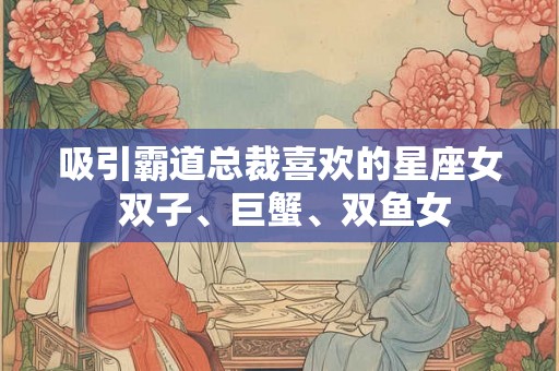 吸引霸道总裁喜欢的星座女 双子、巨蟹、双鱼女