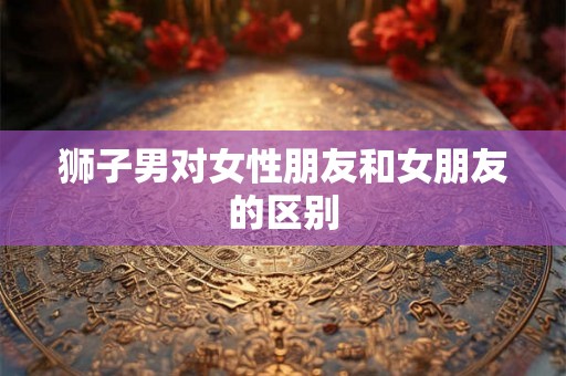 狮子男对女性朋友和女朋友的区别