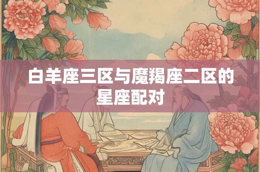 白羊座三区与魔羯座二区的星座配对 白羊座三区与魔羯座二区的星座配对