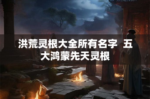 洪荒灵根大全所有名字  五大鸿蒙先天灵根