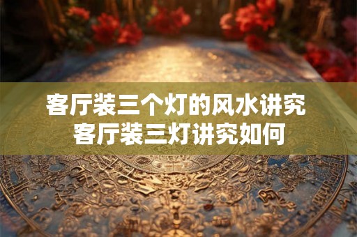客厅装三个灯的风水讲究 客厅装三灯讲究如何