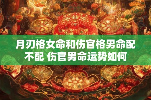 月刃格女命和伤官格男命配不配 伤官男命运势如何 月刃格女命和伤官格男命配不配 伤官男命运势如何