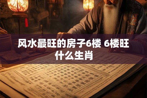 风水最旺的房子6楼 6楼旺什么生肖