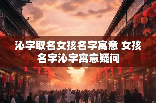 沁字取名女孩名字寓意 女孩名字沁字寓意疑问 沁字取名女孩名字寓意 女孩名字沁字寓意疑问