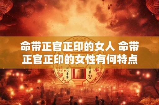 命带正官正印的女人 命带正官正印的女性有何特点