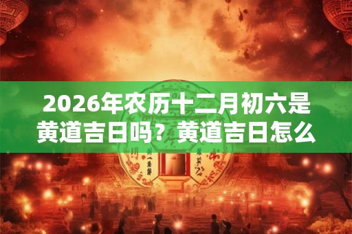 2026年农历十二月初六是黄道吉日吗？黄道吉日怎么看？