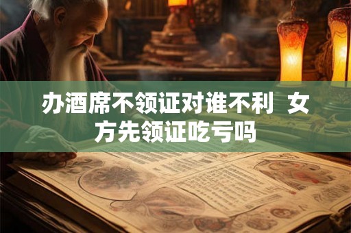 办酒席不领证对谁不利  女方先领证吃亏吗