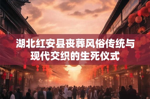 湖北红安县丧葬风俗传统与现代交织的生死仪式