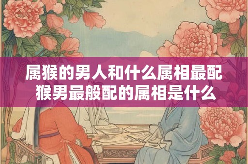 属猴的男人和什么属相最配 猴男最般配的属相是什么