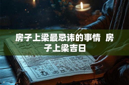房子上梁最忌讳的事情  房子上梁吉日