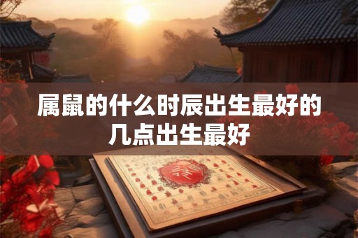 属鼠的什么时辰出生最好的几点出生最好 属鼠的什么时辰出生最好的几点出生最好