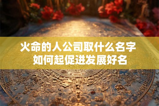 火命的人公司取什么名字 如何起促进发展好名