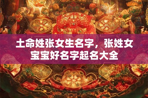 土命姓张女生名字，张姓女宝宝好名字起名大全