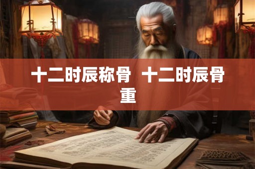 十二时辰称骨 十二时辰骨重 十二时辰称骨 十二时辰骨重