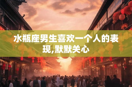 水瓶座男生喜欢一个人的表现,默默关心 水瓶座男生喜欢一个人的表现,默默关心