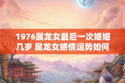 1976属龙女最后一次婚姻几岁 属龙女感情运势如何