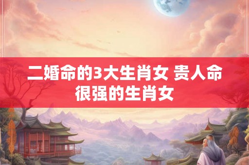 二婚命的3大生肖女 贵人命很强的生肖女 二婚命的3大生肖女 贵人命很强的生肖女