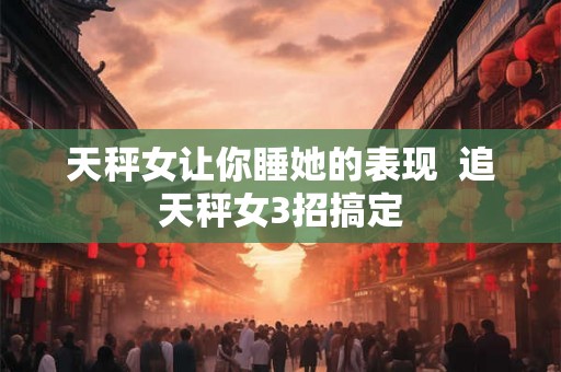 天秤女让你睡她的表现  追天秤女3招搞定