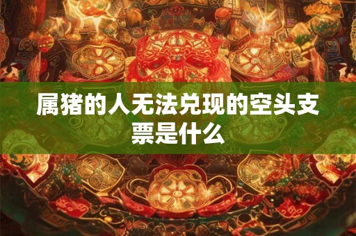 属猪的人无法兑现的空头支票是什么 属猪的人无法兑现的空头支票是什么