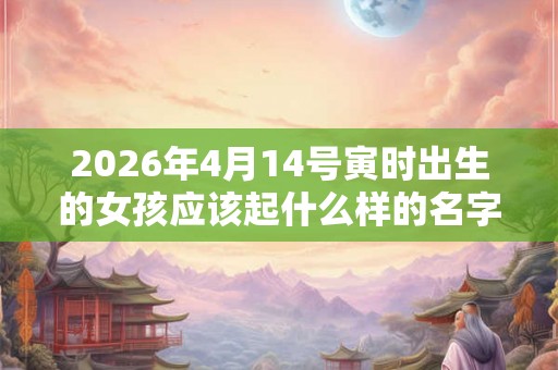 2026年4月14号寅时出生的女孩应该起什么样的名字