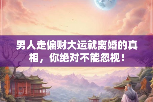 男人走偏财大运就离婚的真相，你绝对不能忽视！