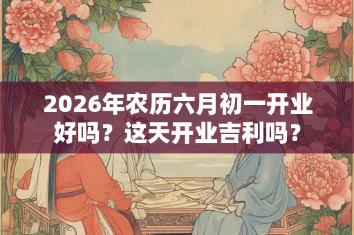 2026年农历六月初一开业好吗？这天开业吉利吗？