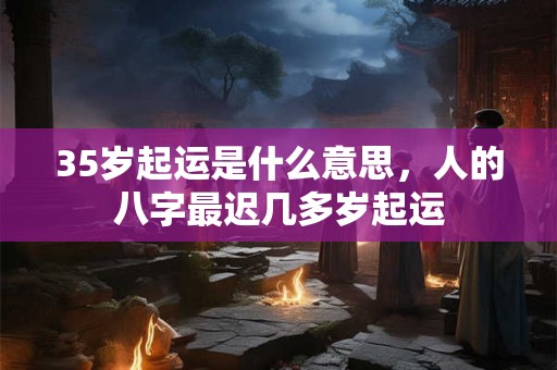 35岁起运是什么意思，人的八字最迟几多岁起运