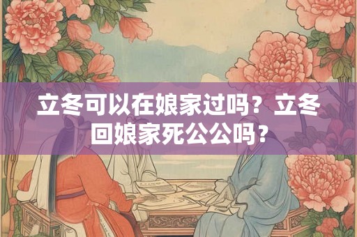 立冬可以在娘家过吗？立冬回娘家死公公吗？