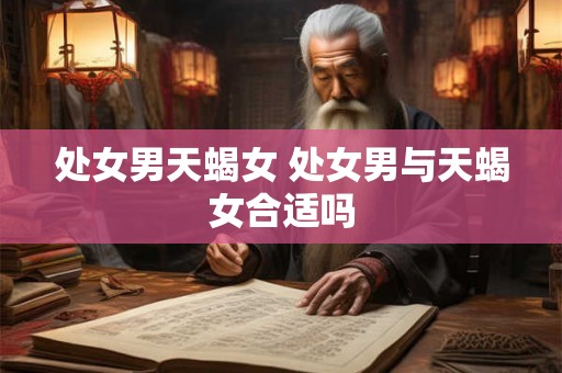 处女男天蝎女 处女男与天蝎女合适吗 处女男天蝎女 处女男与天蝎女合适吗