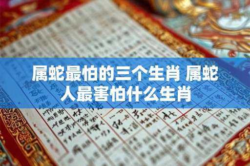 属蛇最怕的三个生肖 属蛇人最害怕什么生肖