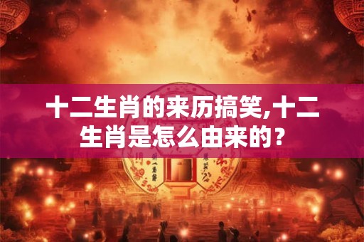 十二生肖的来历搞笑,十二生肖是怎么由来的？