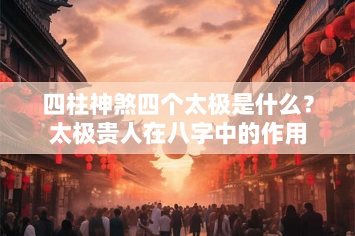 四柱神煞四个太极是什么？太极贵人在八字中的作用