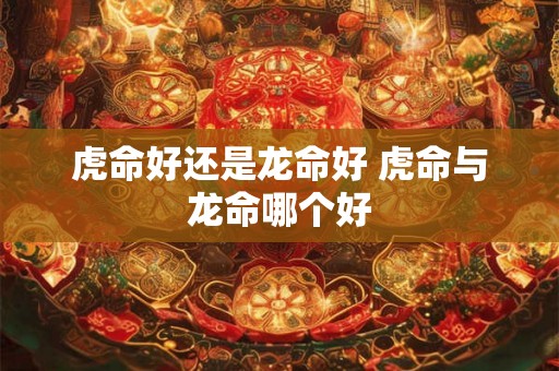 虎命好还是龙命好 虎命与龙命哪个好