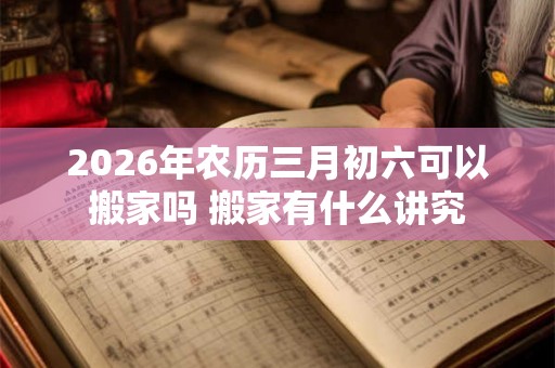 2026年农历三月初六可以搬家吗 搬家有什么讲究 2026年农历三月初六可以搬家吗 搬家有什么讲究