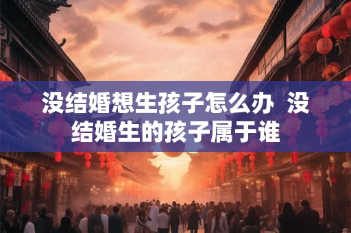 没结婚想生孩子怎么办  没结婚生的孩子属于谁
