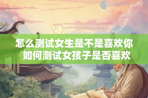 怎么测试女生是不是喜欢你 如何测试女孩子是否喜欢你 怎么测试女生是不是喜欢你 如何测试女孩子是否喜欢你