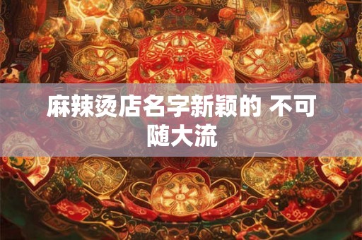 麻辣烫店名字新颖的 不可随大流 麻辣烫店名字新颖的 不可随大流