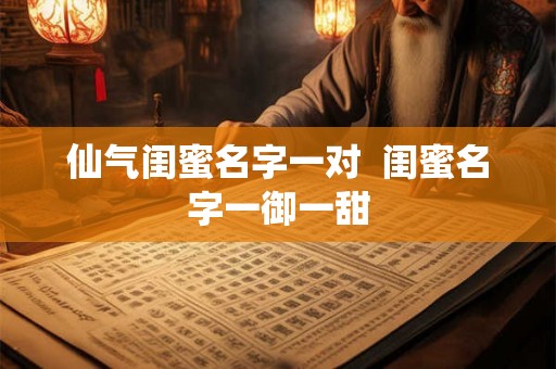 仙气闺蜜名字一对 闺蜜名字一御一甜 仙气闺蜜名字一对 闺蜜名字一御一甜