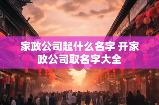家政公司起什么名字 开家政公司取名字大全