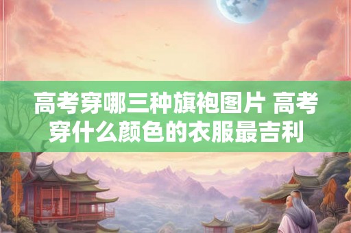 高考穿哪三种旗袍图片 高考穿什么颜色的衣服最吉利