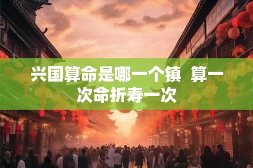 兴国算命是哪一个镇  算一次命折寿一次